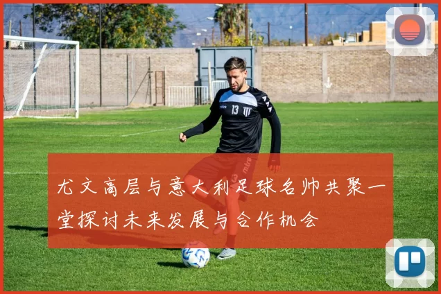 尤文高层与意大利足球名帅共聚一堂探讨未来发展与合作机会