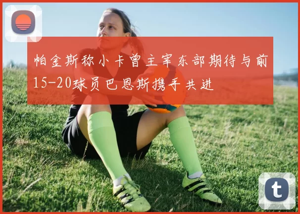 帕金斯称小卡曾主宰东部期待与前15-20球员巴恩斯携手共进